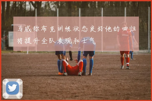 马威称布克训练状态良好他的回归将提升全队表现和士气