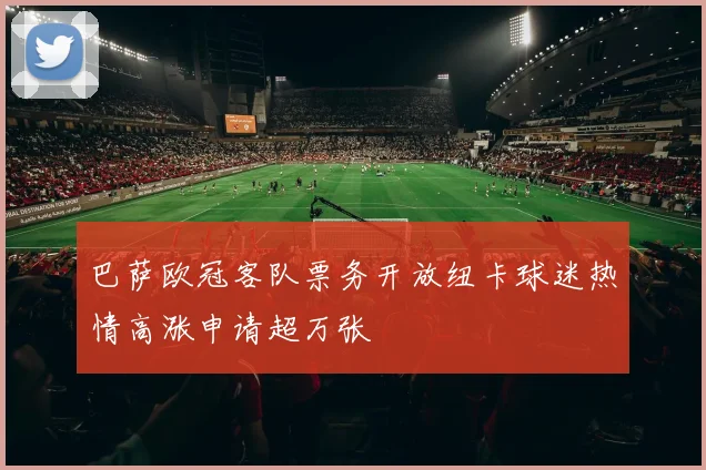 巴萨欧冠客队票务开放纽卡球迷热情高涨申请超万张