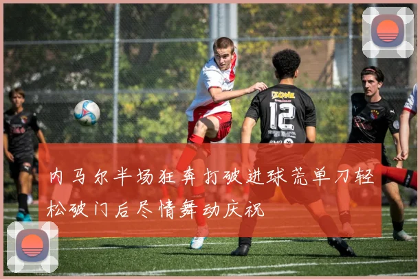 内马尔半场狂奔打破进球荒单刀轻松破门后尽情舞动庆祝