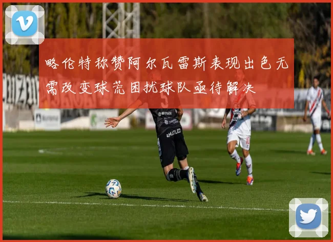 略伦特称赞阿尔瓦雷斯表现出色无需改变球荒困扰球队亟待解决