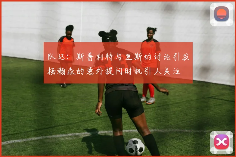 队记：斯普利特与里斯的讨论引发杨瀚森的意外提问时机引人关注
