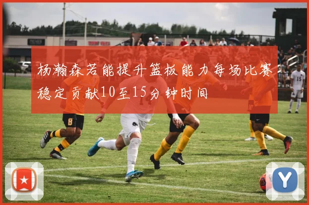杨瀚森若能提升篮板能力每场比赛稳定贡献10至15分钟时间