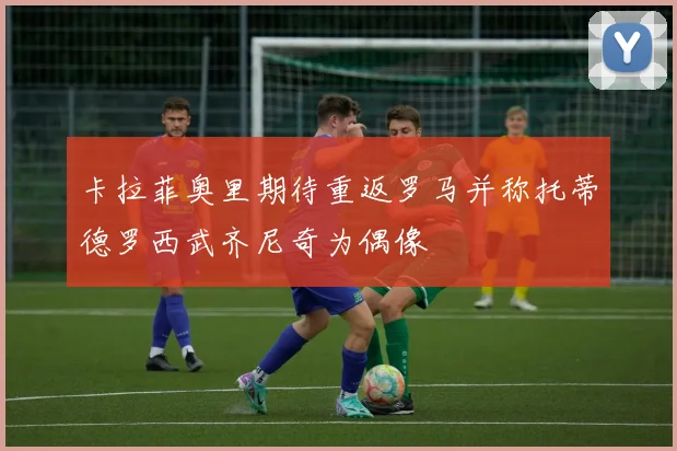 卡拉菲奥里期待重返罗马并称托蒂德罗西武齐尼奇为偶像