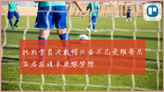 托利索首次戴帽兴奋不已受维蒂尼亚启发追求进球梦想
