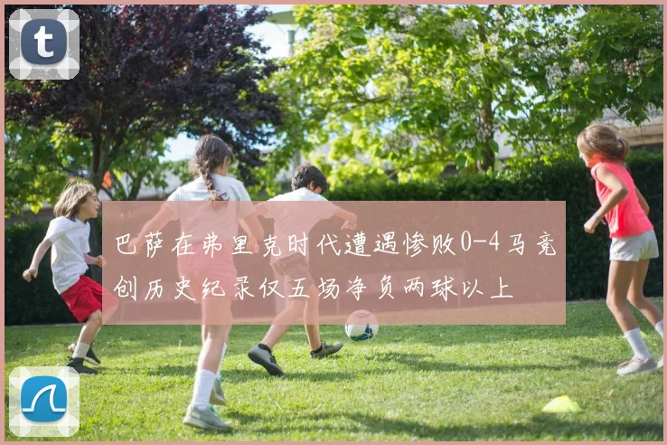 巴萨在弗里克时代遭遇惨败0-4马竞创历史纪录仅五场净负两球以上