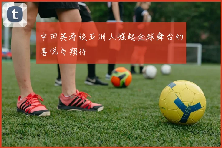 中田英寿谈亚洲人崛起全球舞台的喜悦与期待