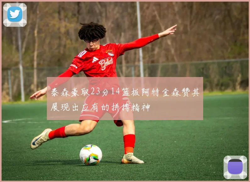 泰森豪取23分14篮板阿特金森赞其展现出应有的拼搏精神