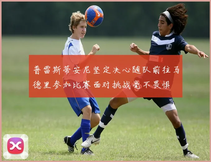普雷斯蒂安尼坚定决心随队前往马德里参加比赛面对挑战毫不畏惧