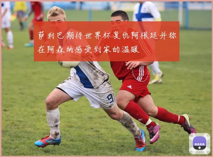 萨利巴期待世界杯复仇阿根廷并称在阿森纳感受到家的温暖