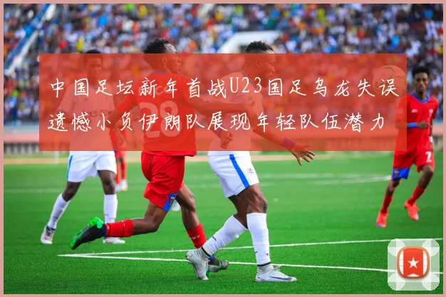 中国足坛新年首战U23国足乌龙失误遗憾小负伊朗队展现年轻队伍潜力