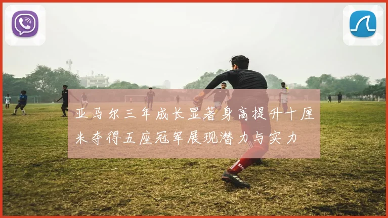 亚马尔三年成长显著身高提升十厘米夺得五座冠军展现潜力与实力