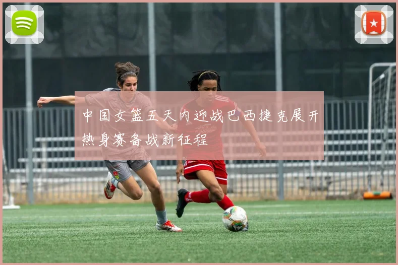 中国女篮五天内迎战巴西捷克展开热身赛备战新征程