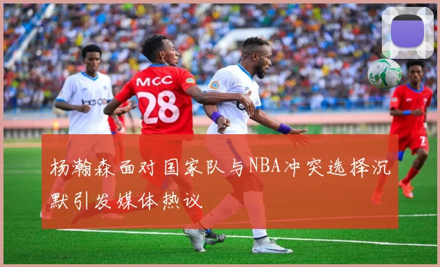 杨瀚森面对国家队与NBA冲突选择沉默引发媒体热议