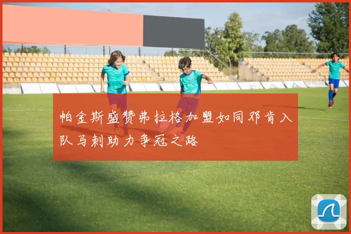 帕金斯盛赞弗拉格加盟如同邓肯入队马刺助力争冠之路