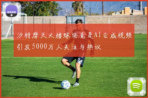 沙特摩天大楼球场竟是AI合成视频引发5000万人关注与热议